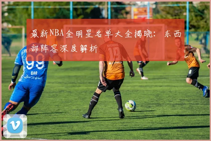 最新NBA全明星名单大全揭晓：东西部阵容深度解析