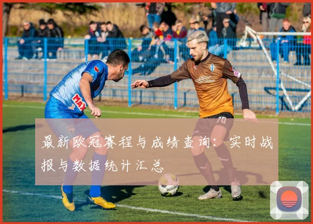 最新欧冠赛程与成绩查询：实时战报与数据统计汇总