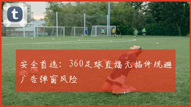 安全首选：360足球直播无插件规避广告弹窗风险