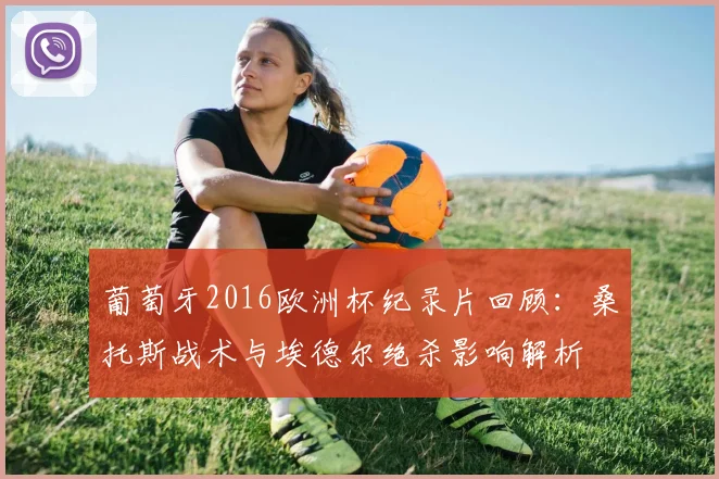 葡萄牙2016欧洲杯纪录片回顾：桑托斯战术与埃德尔绝杀影响解析