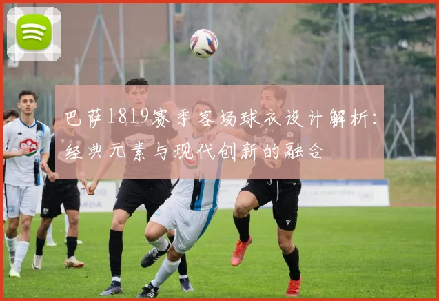 巴萨1819赛季客场球衣设计解析：经典元素与现代创新的融合