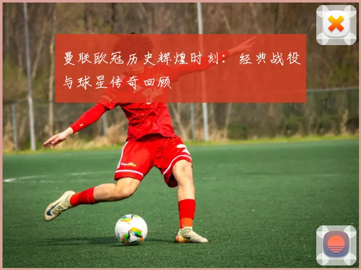 曼联欧冠历史辉煌时刻：经典战役与球星传奇回顾